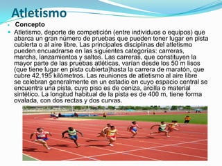 Atletismo
 Concepto
 Atletismo, deporte de competición (entre individuos o equipos) que
  abarca un gran número de pruebas que pueden tener lugar en pista
  cubierta o al aire libre. Las principales disciplinas del atletismo
  pueden encuadrarse en las siguientes categorías: carreras,
  marcha, lanzamientos y saltos. Las carreras, que constituyen la
  mayor parte de las pruebas atléticas, varían desde los 50 m lisos
  (que tiene lugar en pista cubierta)hasta la carrera de maratón, que
  cubre 42,195 kilómetros. Las reuniones de atletismo al aire libre
  se celebran generalmente en un estadio en cuyo espacio central se
  encuentra una pista, cuyo piso es de ceniza, arcilla o material
  sintético. La longitud habitual de la pista es de 400 m, tiene forma
  ovalada, con dos rectas y dos curvas.
 