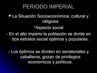 PERIODO IMPERIAL
La Situación Socioeconómica, cultural y
religiosa
*Aspecto social
- En el alto imperio la población se divide en
dos estratos social óptimos y populares.
- Los óptimos se dividen en senatoriales y
caballeros, gozan de privilegios
económicos y políticos.
 