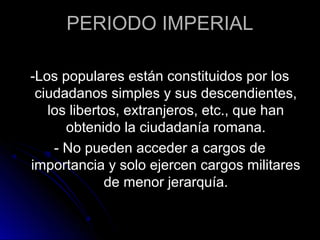 PERIODO IMPERIAL
-Los populares están constituidos por los
ciudadanos simples y sus descendientes,
los libertos, extranjeros, etc., que han
obtenido la ciudadanía romana.
- No pueden acceder a cargos de
importancia y solo ejercen cargos militares
de menor jerarquía.
 