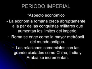 PERIODO IMPERIAL
*Aspecto económico
- La economía romana crece abruptamente
a la par de las conquistas militares que
aumentan los limites del imperio.
- Roma se erige como la mayor metrópoli
del mundo antiguo.
- Las relaciones comerciales con las
grande ciudades como China, India y
Arabia se incrementan.
 