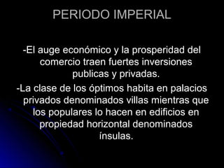 PERIODO IMPERIAL
-El auge económico y la prosperidad del
comercio traen fuertes inversiones
publicas y privadas.
-La clase de los óptimos habita en palacios
privados denominados villas mientras que
los populares lo hacen en edificios en
propiedad horizontal denominados
ínsulas.
 