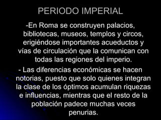 PERIODO IMPERIAL
-En Roma se construyen palacios,
bibliotecas, museos, templos y circos,
erigiéndose importantes acueductos y
vías de circulación que la comunican con
todas las regiones del imperio.
- Las diferencias económicas se hacen
notorias, puesto que solo quienes integran
la clase de los óptimos acumulan riquezas
e influencias, mientras que el resto de la
población padece muchas veces
penurias.
 