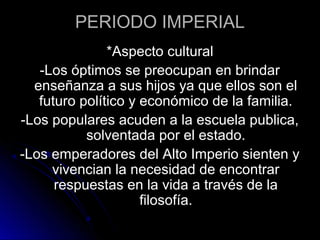 PERIODO IMPERIAL
*Aspecto cultural
-Los óptimos se preocupan en brindar
enseñanza a sus hijos ya que ellos son el
futuro político y económico de la familia.
-Los populares acuden a la escuela publica,
solventada por el estado.
-Los emperadores del Alto Imperio sienten y
vivencian la necesidad de encontrar
respuestas en la vida a través de la
filosofía.
 