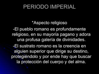 PERIODO IMPERIAL
*Aspecto religioso
-El pueblo romano es profundamente
religioso, en su mayoría pagano y adora
una profusa galería de divinidades.
-El sustrato romano es la creencia en
alguien superior que dirige su destino,
protegiéndolo y por ende hay que buscar
la protección del cuerpo y del alma.
 