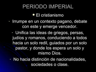 PERIODO IMPERIAL
El cristianismo
- Irrumpe en un contexto pagano, debate
con este y emerge vencedor.
- Unifica las ideas de griegos, persas,
judíos y romanos, conduciendo a todos
hacia un solo redil, guiados por un solo
pastor, y donde los espera un solo y
mismo Dios.
- No hacia distinción de nacionalidades,
sociedades o clase.
 