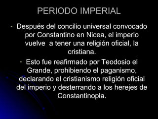 PERIODO IMPERIAL
- Después del concilio universal convocado
por Constantino en Nicea, el imperio
vuelve a tener una religión oficial, la
cristiana.
- Esto fue reafirmado por Teodosio el
Grande, prohibiendo el paganismo,
declarando el cristianismo religión oficial
del imperio y desterrando a los herejes de
Constantinopla.
 