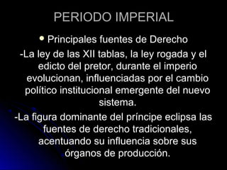 PERIODO IMPERIAL
Principales fuentes de Derecho
-La ley de las XII tablas, la ley rogada y el
edicto del pretor, durante el imperio
evolucionan, influenciadas por el cambio
político institucional emergente del nuevo
sistema.
-La figura dominante del príncipe eclipsa las
fuentes de derecho tradicionales,
acentuando su influencia sobre sus
órganos de producción.
 