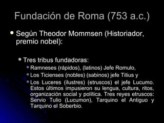 Fundación de Roma (753 a.c.)Fundación de Roma (753 a.c.)
 Según Theodor Mommsen (Historiador,Según Theodor Mommsen (Historiador,
premio nobel):premio nobel):
Tres tribus fundadoras:Tres tribus fundadoras:
Ramneses (rápidos), (latinos) Jefe Romulo,Ramneses (rápidos), (latinos) Jefe Romulo,
Los Ticienses (nobles) (sabinos) jefe Titius yLos Ticienses (nobles) (sabinos) jefe Titius y
Los Luceres (ilustres) (etruscos) el jefe Lucumo.Los Luceres (ilustres) (etruscos) el jefe Lucumo.
Estos últimos impusieron su lengua, cultura, ritos,Estos últimos impusieron su lengua, cultura, ritos,
organización social y política. Tres reyes etruscos:organización social y política. Tres reyes etruscos:
Servio Tulio (Lucumon), Tarquino el Antiguo yServio Tulio (Lucumon), Tarquino el Antiguo y
Tarquino el Soberbio.Tarquino el Soberbio.
 
