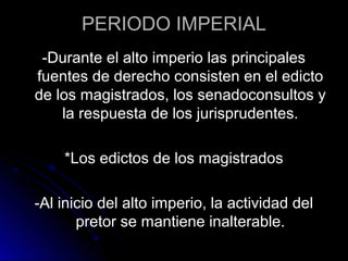 PERIODO IMPERIAL
-Durante el alto imperio las principales
fuentes de derecho consisten en el edicto
de los magistrados, los senadoconsultos y
la respuesta de los jurisprudentes.
*Los edictos de los magistrados
-Al inicio del alto imperio, la actividad del
pretor se mantiene inalterable.
 