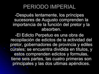 PERIODO IMPERIAL
-Después lentamente, los príncipes
sucesores de Augusto comprenden la
importancia de la función del pretor y la
absorben.
-El Edicto Perpetuo es una obra de
recopilación de edictos de la actividad del
pretor, gobernadores de provincia y ediles
cúrales; se encuentra dividida en títulos, y
estos comprenden edictos y formulas,
tiene seis partes, las cuatro primeras son
principales y las dos ultimas apéndices.
 