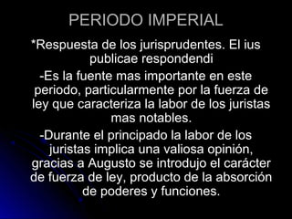 PERIODO IMPERIAL
*Respuesta de los jurisprudentes. El ius
publicae respondendi
-Es la fuente mas importante en este
periodo, particularmente por la fuerza de
ley que caracteriza la labor de los juristas
mas notables.
-Durante el principado la labor de los
juristas implica una valiosa opinión,
gracias a Augusto se introdujo el carácter
de fuerza de ley, producto de la absorción
de poderes y funciones.
 