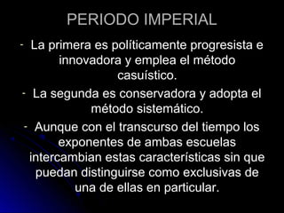PERIODO IMPERIAL
- La primera es políticamente progresista e
innovadora y emplea el método
casuístico.
- La segunda es conservadora y adopta el
método sistemático.
- Aunque con el transcurso del tiempo los
exponentes de ambas escuelas
intercambian estas características sin que
puedan distinguirse como exclusivas de
una de ellas en particular.
 