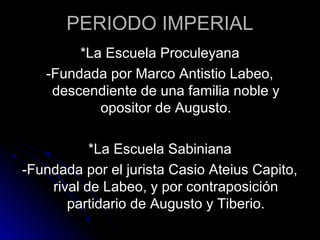 PERIODO IMPERIAL
*La Escuela Proculeyana
-Fundada por Marco Antistio Labeo,
descendiente de una familia noble y
opositor de Augusto.
*La Escuela Sabiniana
-Fundada por el jurista Casio Ateius Capito,
rival de Labeo, y por contraposición
partidario de Augusto y Tiberio.
 