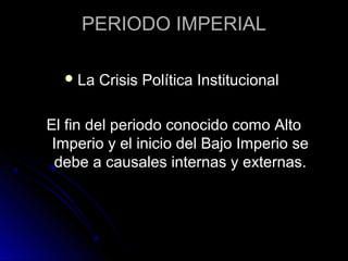 PERIODO IMPERIAL
La Crisis Política Institucional
El fin del periodo conocido como Alto
Imperio y el inicio del Bajo Imperio se
debe a causales internas y externas.
 