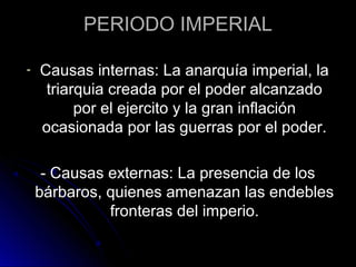 PERIODO IMPERIAL
- Causas internas: La anarquía imperial, la
triarquia creada por el poder alcanzado
por el ejercito y la gran inflación
ocasionada por las guerras por el poder.
- Causas externas: La presencia de los
bárbaros, quienes amenazan las endebles
fronteras del imperio.
 