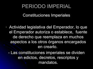 PERIODO IMPERIAL
Constituciones Imperiales
- Actividad legislativa del Emperador, lo que
el Emperador autoriza o establece, fuente
de derecho que reemplaza en muchos
aspectos a los otros órganos encargados
en crearlo.
- Las constituciones imperiales se dividen
en edictos, decretos, rescriptos y
mandatos.
 