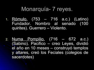Monarquía- 7 reyes.Monarquía- 7 reyes.
1.1. Rómulo.Rómulo. (753 – 716 a.c.) (Latino)(753 – 716 a.c.) (Latino)
Fundador. Nombro al senado (100Fundador. Nombro al senado (100
quirites). Guerrero – Violento.quirites). Guerrero – Violento.
2.2. Numa Pompilio.Numa Pompilio. (716 – 672 a.c.)(716 – 672 a.c.)
(Sabino). Pacifico – creo Leyes, dividió(Sabino). Pacifico – creo Leyes, dividió
el año en 10 meses – construyó templosel año en 10 meses – construyó templos
y altares, creó los Feciales (colegios dey altares, creó los Feciales (colegios de
sacerdotes)sacerdotes)
 