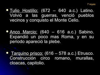  Tulio Hostilio:Tulio Hostilio: (672 – 640 a.c.) Latino.(672 – 640 a.c.) Latino.
Volvió a las guerras, venció pueblosVolvió a las guerras, venció pueblos
vecinos y conquisto el Monte Celio.vecinos y conquisto el Monte Celio.
 Anco Marcio:Anco Marcio: (640 – 616 a.c.) Sabino.(640 – 616 a.c.) Sabino.
Expandió un poco mas Roma, y en suExpandió un poco mas Roma, y en su
periodo apareció la plebe.periodo apareció la plebe.
 Tarquino prisco:Tarquino prisco: (616 – 578 a.c.) Etrusco.(616 – 578 a.c.) Etrusco.
Construcción circo romano, murallas,Construcción circo romano, murallas,
cloacas, capitolio.cloacas, capitolio.
7 reyes
 