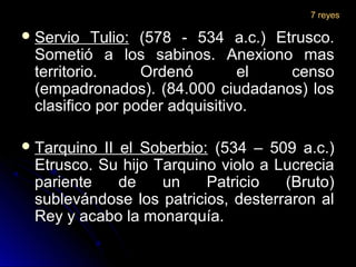  Servio Tulio:Servio Tulio: (578 - 534 a.c.) Etrusco.(578 - 534 a.c.) Etrusco.
Sometió a los sabinos. Anexiono masSometió a los sabinos. Anexiono mas
territorio. Ordenó el censoterritorio. Ordenó el censo
(empadronados). (84.000 ciudadanos) los(empadronados). (84.000 ciudadanos) los
clasifico por poder adquisitivo.clasifico por poder adquisitivo.
 Tarquino II el Soberbio:Tarquino II el Soberbio: (534 – 509 a.c.)(534 – 509 a.c.)
Etrusco. Su hijo Tarquino violo a LucreciaEtrusco. Su hijo Tarquino violo a Lucrecia
pariente de un Patricio (Bruto)pariente de un Patricio (Bruto)
sublevándose los patricios, desterraron alsublevándose los patricios, desterraron al
Rey y acabo la monarquía.Rey y acabo la monarquía.
7 reyes
 