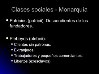 Clases sociales - MonarquíaClases sociales - Monarquía
 Patricios (patricii): Descendientes de losPatricios (patricii): Descendientes de los
fundadores.fundadores.
 Plebeyos (plebeii):Plebeyos (plebeii):
Clientes sin patronus.Clientes sin patronus.
Extranjeros.Extranjeros.
Trabajadores y pequeños comerciantes.Trabajadores y pequeños comerciantes.
Libertos (exesclavos)Libertos (exesclavos)
 