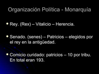 Organización Política - MonarquíaOrganización Política - Monarquía
 Rey. (Rex) – Vitalicio – Herencia.Rey. (Rex) – Vitalicio – Herencia.
 Senado. (senes) – Patricios – elegidos porSenado. (senes) – Patricios – elegidos por
el rey en la antigüedad.el rey en la antigüedad.
 Comicio curidado: patricios – 10 por tribu.Comicio curidado: patricios – 10 por tribu.
En total eran 193.En total eran 193.
 