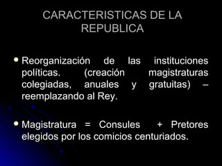 CARACTERISTICAS DE LACARACTERISTICAS DE LA
REPUBLICAREPUBLICA
 Reorganización de las institucionesReorganización de las instituciones
políticas. (creación magistraturaspolíticas. (creación magistraturas
colegiadas, anuales y gratuitas) –colegiadas, anuales y gratuitas) –
reemplazando al Rey.reemplazando al Rey.
 Magistratura = Consules + PretoresMagistratura = Consules + Pretores
elegidos por los comicios centuriados.elegidos por los comicios centuriados.
 