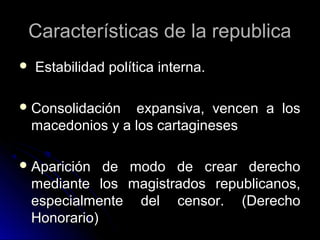 Características de la republicaCaracterísticas de la republica
 Estabilidad política interna.Estabilidad política interna.
 Consolidación expansiva, vencen a losConsolidación expansiva, vencen a los
macedonios y a los cartaginesesmacedonios y a los cartagineses
 Aparición de modo de crear derechoAparición de modo de crear derecho
mediante los magistrados republicanos,mediante los magistrados republicanos,
especialmente del censor. (Derechoespecialmente del censor. (Derecho
Honorario)Honorario)
 