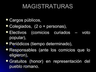 MAGISTRATURASMAGISTRATURAS
 Cargos públicos,Cargos públicos,
 Colegiados, (2 o + personas),Colegiados, (2 o + personas),
 Electivos (comicios curiados – votoElectivos (comicios curiados – voto
popular),popular),
 Periódicos (tiempo determinado),Periódicos (tiempo determinado),
 Responsables (ante los comicios que loResponsables (ante los comicios que lo
eligieron),eligieron),
 Gratuitos (honor) en representación delGratuitos (honor) en representación del
pueblo romano.pueblo romano.
 