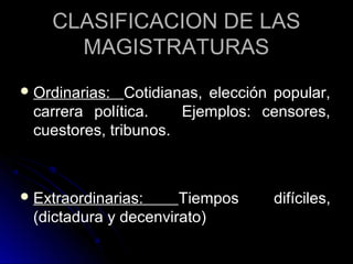 CLASIFICACION DE LASCLASIFICACION DE LAS
MAGISTRATURASMAGISTRATURAS
 Ordinarias:Ordinarias: Cotidianas, elección popular,Cotidianas, elección popular,
carrera política. Ejemplos: censores,carrera política. Ejemplos: censores,
cuestores, tribunos.cuestores, tribunos.
 Extraordinarias:Extraordinarias: Tiempos difíciles,Tiempos difíciles,
(dictadura y decenvirato)(dictadura y decenvirato)
 
