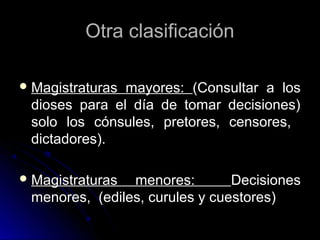 Otra clasificaciónOtra clasificación
 Magistraturas mayores:Magistraturas mayores: (Consultar a los(Consultar a los
dioses para el día de tomar decisiones)dioses para el día de tomar decisiones)
solo los cónsules, pretores, censores,solo los cónsules, pretores, censores,
dictadores).dictadores).
 Magistraturas menores:Magistraturas menores: DecisionesDecisiones
menores, (ediles, curules y cuestores)menores, (ediles, curules y cuestores)
 