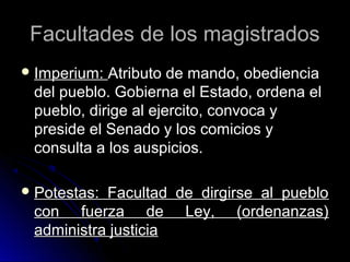 Facultades de los magistradosFacultades de los magistrados
 Imperium:Imperium: Atributo de mando, obedienciaAtributo de mando, obediencia
del pueblo. Gobierna el Estado, ordena eldel pueblo. Gobierna el Estado, ordena el
pueblo, dirige al ejercito, convoca ypueblo, dirige al ejercito, convoca y
preside el Senado y los comicios ypreside el Senado y los comicios y
consulta a los auspicios.consulta a los auspicios.
 Potestas: Facultad de dirgirse al puebloPotestas: Facultad de dirgirse al pueblo
con fuerza de Ley, (ordenanzas)con fuerza de Ley, (ordenanzas)
administra justiciaadministra justicia
 