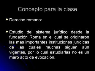 Concepto para la claseConcepto para la clase
 Derecho romano:Derecho romano:
 Estudio del sistema jurídico desde laEstudio del sistema jurídico desde la
fundación Roma en el cual se originaronfundación Roma en el cual se originaron
las mas importantes instituciones jurídicaslas mas importantes instituciones jurídicas
de las cuales muchas siguen aúnde las cuales muchas siguen aún
vigentes, por lo cual estudiarlas no es unvigentes, por lo cual estudiarlas no es un
mero acto de evocación.mero acto de evocación.
 