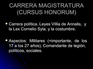 CARRERA MAGISTRATURACARRERA MAGISTRATURA
(CURSUS HONORUM)(CURSUS HONORUM)
 Carrera política. Leyes Villia de Annalis, yCarrera política. Leyes Villia de Annalis, y
la Lex Cornelio Syla, y la costumbre.la Lex Cornelio Syla, y la costumbre.
 Aspectos: Militares (+importante, de losAspectos: Militares (+importante, de los
17 a los 27 años), Comandante de legión,17 a los 27 años), Comandante de legión,
políticos, sociales.políticos, sociales.
 
