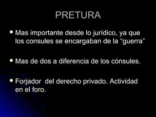PRETURAPRETURA
 Mas importante desde lo jurídico, ya queMas importante desde lo jurídico, ya que
los consules se encargaban de la “guerra”los consules se encargaban de la “guerra”
 Mas de dos a diferencia de los cónsules.Mas de dos a diferencia de los cónsules.
 Forjador del derecho privado. ActividadForjador del derecho privado. Actividad
en el foro.en el foro.
 