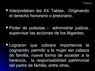 PreturaPretura
 Interpretaban las XX Tablas. OriginandoInterpretaban las XX Tablas. Originando
el derecho honorario o pretoriano.el derecho honorario o pretoriano.
 Poder de potestas - administrar justicia,Poder de potestas - administrar justicia,
supervisar las acciones de los litigantes.supervisar las acciones de los litigantes.
 Lograron que cobrara importancia laLograron que cobrara importancia la
cognación, permitir a la mujer ser cabezacognación, permitir a la mujer ser cabeza
de familia, nueva forma de acceder a lade familia, nueva forma de acceder a la
herencia, la responsabilidad patrimonialherencia, la responsabilidad patrimonial
del padre de familia, entre otras.del padre de familia, entre otras.
 