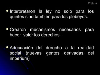 PreturaPretura
 Interpretaron la ley no solo para losInterpretaron la ley no solo para los
quirites sino también para los plebeyos.quirites sino también para los plebeyos.
 Crearon mecanismos necesarios paraCrearon mecanismos necesarios para
hacer valer los derechos.hacer valer los derechos.
 Adecuación del derecho a la realidadAdecuación del derecho a la realidad
social (nuevas gentes derivadas delsocial (nuevas gentes derivadas del
imperium)imperium)
 