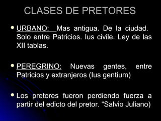 CLASES DE PRETORESCLASES DE PRETORES
 URBANO:URBANO: Mas antigua. De la ciudad.Mas antigua. De la ciudad.
Solo entre Patricios. Ius civile. Ley de lasSolo entre Patricios. Ius civile. Ley de las
XII tablas.XII tablas.
 PEREGRINO:PEREGRINO: Nuevas gentes, entreNuevas gentes, entre
Patricios y extranjeros (Ius gentium)Patricios y extranjeros (Ius gentium)
 Los pretores fueron perdiendo fuerza aLos pretores fueron perdiendo fuerza a
partir del edicto del pretor. “Salvio Juliano)partir del edicto del pretor. “Salvio Juliano)
 