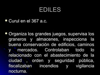 EDILESEDILES
 Curul en el 367 a.c.Curul en el 367 a.c.
 Organiza los grandes juegos, supervisa losOrganiza los grandes juegos, supervisa los
graneros y almacenes, inspecciona lagraneros y almacenes, inspecciona la
buena conservación de edificios, caminosbuena conservación de edificios, caminos
y mercados. Controlaban todo loy mercados. Controlaban todo lo
relacionado con el abastecimiento de larelacionado con el abastecimiento de la
ciudad , orden y seguridad pública,ciudad , orden y seguridad pública,
fiscalizaban incendios y vigilanciafiscalizaban incendios y vigilancia
nocturna.nocturna.
 