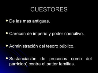 CUESTORESCUESTORES
 De las mas antiguas.De las mas antiguas.
 Carecen de imperio y poder coercitivo.Carecen de imperio y poder coercitivo.
 Administración del tesoro público.Administración del tesoro público.
 Sustanciación de procesos como delSustanciación de procesos como del
parricido) contra el patter familias.parricido) contra el patter familias.
 