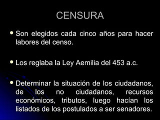 CENSURACENSURA
 Son elegidos cada cinco años para hacerSon elegidos cada cinco años para hacer
labores del censo.labores del censo.
 Los reglaba la Ley Aemilia del 453 a.c.Los reglaba la Ley Aemilia del 453 a.c.
 Determinar la situación de los ciudadanos,Determinar la situación de los ciudadanos,
de los no ciudadanos, recursosde los no ciudadanos, recursos
económicos, tributos, luego hacían loseconómicos, tributos, luego hacían los
listados de los postulados a ser senadores.listados de los postulados a ser senadores.
 