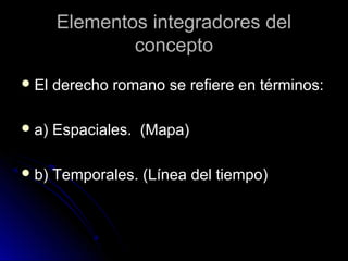 Elementos integradores delElementos integradores del
conceptoconcepto
 El derecho romano se refiere en términos:El derecho romano se refiere en términos:
 a) Espaciales. (Mapa)a) Espaciales. (Mapa)
 b) Temporales. (Línea del tiempo)b) Temporales. (Línea del tiempo)
 
