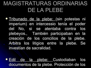 MAGISTRATURAS ORDINARIASMAGISTRATURAS ORDINARIAS
DE LA PLEBEDE LA PLEBE
 Tribunado de la plebe:Tribunado de la plebe: (sin potestas ni(sin potestas ni
imperium) en intercessio tenía el poderimperium) en intercessio tenía el poder
del No, si se atentaba contra losdel No, si se atentaba contra los
plebeyos., También participaban en laplebeyos., También participaban en la
creación de los concilios de la plebe.creación de los concilios de la plebe.
Arbitra los litigios entre la plebe. SeArbitra los litigios entre la plebe. Se
investían de sacralidad.investían de sacralidad.
 Edil de la plebe:Edil de la plebe: Custodiaban losCustodiaban los
documentos de la plebe. Protección de losdocumentos de la plebe. Protección de los
 