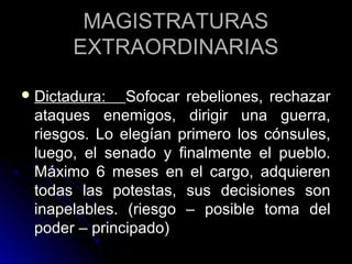 MAGISTRATURASMAGISTRATURAS
EXTRAORDINARIASEXTRAORDINARIAS
 Dictadura:Dictadura: Sofocar rebeliones, rechazarSofocar rebeliones, rechazar
ataques enemigos, dirigir una guerra,ataques enemigos, dirigir una guerra,
riesgos. Lo elegían primero los cónsules,riesgos. Lo elegían primero los cónsules,
luego, el senado y finalmente el pueblo.luego, el senado y finalmente el pueblo.
Máximo 6 meses en el cargo, adquierenMáximo 6 meses en el cargo, adquieren
todas las potestas, sus decisiones sontodas las potestas, sus decisiones son
inapelables. (riesgo – posible toma delinapelables. (riesgo – posible toma del
poder – principado)poder – principado)
 