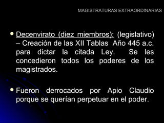 MAGISTRATURAS EXTRAORDINARIASMAGISTRATURAS EXTRAORDINARIAS
 Decenvirato (diez miembros):Decenvirato (diez miembros): (legislativo)(legislativo)
– Creación de las XII Tablas Año 445 a.c.– Creación de las XII Tablas Año 445 a.c.
para dictar la citada Ley. Se lespara dictar la citada Ley. Se les
concedieron todos los poderes de losconcedieron todos los poderes de los
magistrados.magistrados.
 Fueron derrocados por Apio ClaudioFueron derrocados por Apio Claudio
porque se querían perpetuar en el poder.porque se querían perpetuar en el poder.
 