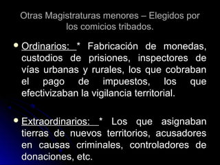 Otras Magistraturas menores – Elegidos porOtras Magistraturas menores – Elegidos por
los comicios tribados.los comicios tribados.
 Ordinarios:Ordinarios: * Fabricación de monedas,* Fabricación de monedas,
custodios de prisiones, inspectores decustodios de prisiones, inspectores de
vías urbanas y rurales, los que cobrabanvías urbanas y rurales, los que cobraban
el pago de impuestos, los queel pago de impuestos, los que
efectivizaban la vigilancia territorial.efectivizaban la vigilancia territorial.
 Extraordinarios:Extraordinarios: * Los que asignaban* Los que asignaban
tierras de nuevos territorios, acusadorestierras de nuevos territorios, acusadores
en causas criminales, controladores deen causas criminales, controladores de
donaciones, etc.donaciones, etc.
 