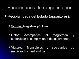 Funcionarios de rango inferiorFuncionarios de rango inferior
 Recibían paga del Estado (apparitores):Recibían paga del Estado (apparitores):
Scribae:Scribae: Registros públicos.Registros públicos.
Lictor: Acompañan al magistrado yLictor: Acompañan al magistrado y
supervisan el cumplimiento de las ordenes.supervisan el cumplimiento de las ordenes.
Viatores: Mensajeros y secretarios deViatores: Mensajeros y secretarios de
magistrados., entre otros.magistrados., entre otros.
 