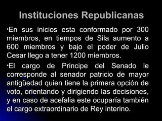 Instituciones RepublicanasInstituciones Republicanas
•En sus inicios esta conformado por 300En sus inicios esta conformado por 300
miembros, en tiempos de Sila aumento amiembros, en tiempos de Sila aumento a
600 miembros y bajo el poder de Julio600 miembros y bajo el poder de Julio
Cesar llego a tener 1200 miembros.Cesar llego a tener 1200 miembros.
•El cargo de Principe del Senado leEl cargo de Principe del Senado le
corresponde al senador patricio de mayorcorresponde al senador patricio de mayor
antigüedad quien tiene la primera opción deantigüedad quien tiene la primera opción de
voto, orientando y dirigiendo las decisiones,voto, orientando y dirigiendo las decisiones,
y en caso de acefalia este ocuparía tambiény en caso de acefalia este ocuparía también
el cargo extraordinario de Rey interino.el cargo extraordinario de Rey interino.
 