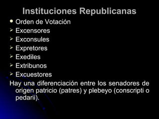 Instituciones RepublicanasInstituciones Republicanas
 Orden de VotaciónOrden de Votación
 ExcensoresExcensores
 ExconsulesExconsules
 ExpretoresExpretores
 ExedilesExediles
 ExtribunosExtribunos
 ExcuestoresExcuestores
Hay una diferenciación entre los senadores deHay una diferenciación entre los senadores de
origen patricio (patres) y plebeyo (conscripti oorigen patricio (patres) y plebeyo (conscripti o
pedarii).pedarii).
 