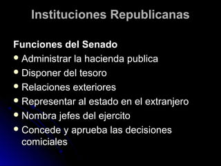 Instituciones RepublicanasInstituciones Republicanas
Funciones del SenadoFunciones del Senado
 Administrar la hacienda publicaAdministrar la hacienda publica
 Disponer del tesoroDisponer del tesoro
 Relaciones exterioresRelaciones exteriores
 Representar al estado en el extranjeroRepresentar al estado en el extranjero
 Nombra jefes del ejercitoNombra jefes del ejercito
 Concede y aprueba las decisionesConcede y aprueba las decisiones
comicialescomiciales
 