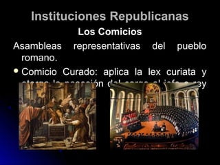 Instituciones RepublicanasInstituciones Republicanas
Los ComiciosLos Comicios
Asambleas representativas del puebloAsambleas representativas del pueblo
romano.romano.
 Comicio Curado: aplica la lex curiata yComicio Curado: aplica la lex curiata y
otorga la posesión del cargo al jefe o reyotorga la posesión del cargo al jefe o rey
sacerdotal.sacerdotal.
 